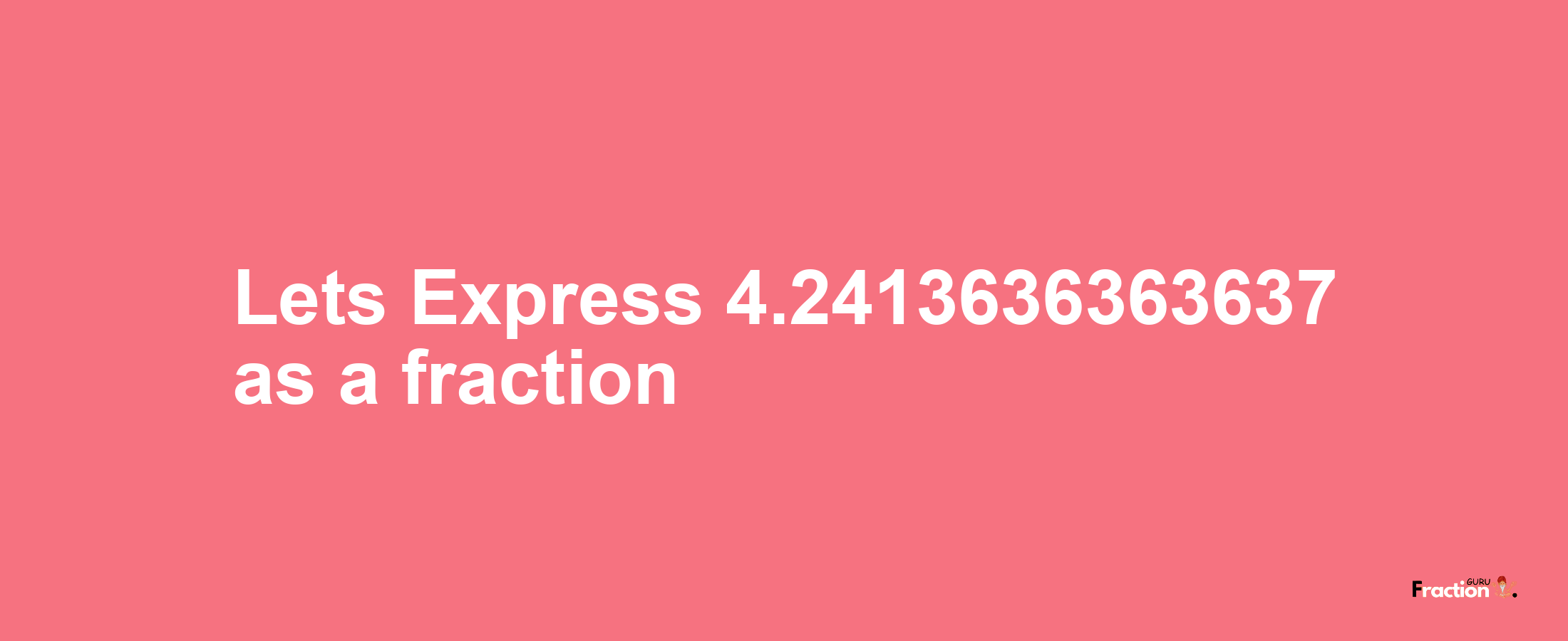 Lets Express 4.2413636363637 as afraction